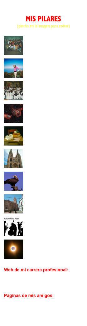 
MIS PILARES
(pincha en la imagen para entrar)

￼
Familia
De dónde vengo

￼
María
Mi compañera de viaje

￼
Amigos
Lo que soy

￼
Astronomía
Mi gran pasión

￼
Literatura
Mi pasion “aparcada”

￼
Historia
Adoro descubrir el pasado

￼
Naturaleza
Sublime soledad

￼
Almendralejo
Mi amado pueblo

￼
Música
Jazz, Rock, Folk...

￼
Miscelánea
Zhoreimk 


Web de mi carrera profesional:

www.iac.es/galeria/masc


Páginas de mis amigos:

Jürg Diemand: el astrofisico suizo 
La Quarta Pared: grupo de Velarde
Rafael Galarza: el colombiano
Perenquén y Albatros: blog del Rubi